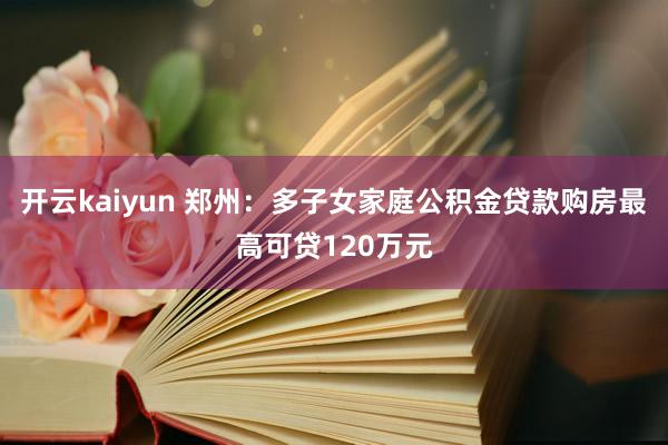 开云kaiyun 郑州：多子女家庭公积金贷款购房最高可贷120万元