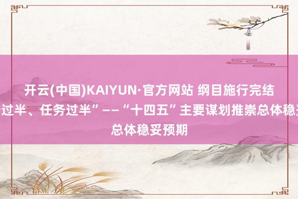 开云(中国)KAIYUN·官方网站 纲目施行完结“时分过半、任务过半”——“十四五”主要谋划推崇总体稳妥预期