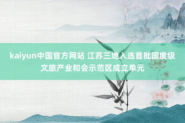 kaiyun中国官方网站 江苏三地入选首批国度级文旅产业和会示范区成立单元