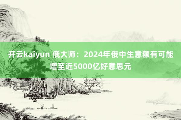 开云kaiyun 俄大师：2024年俄中生意额有可能增至近5000亿好意思元