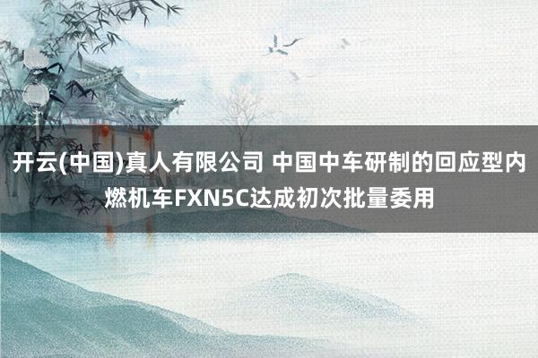 开云(中国)真人有限公司 中国中车研制的回应型内燃机车FXN5C达成初次批量委用