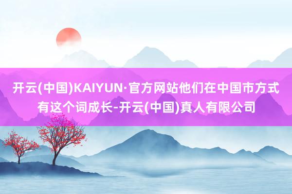 开云(中国)KAIYUN·官方网站他们在中国市方式有这个词成长-开云(中国)真人有限公司
