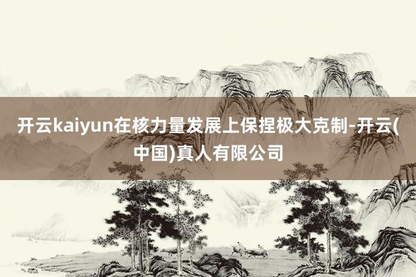 开云kaiyun在核力量发展上保捏极大克制-开云(中国)真人有限公司