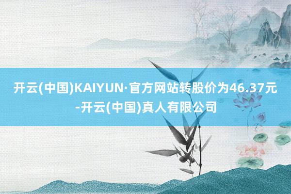 开云(中国)KAIYUN·官方网站转股价为46.37元-开云(中国)真人有限公司