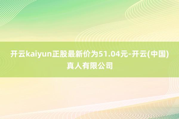 开云kaiyun正股最新价为51.04元-开云(中国)真人有限公司