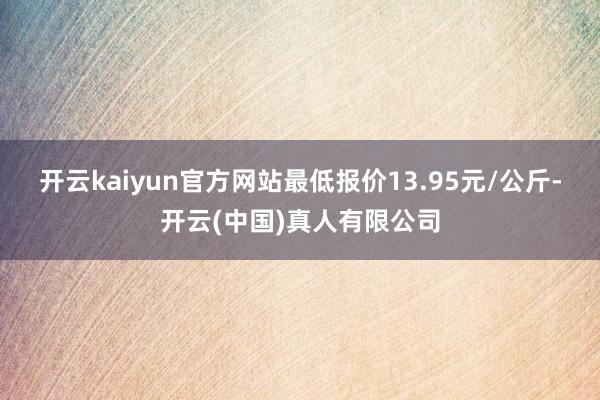 开云kaiyun官方网站最低报价13.95元/公斤-开云(中国)真人有限公司