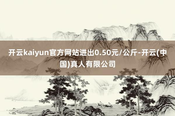 开云kaiyun官方网站进出0.50元/公斤-开云(中国)真人有限公司