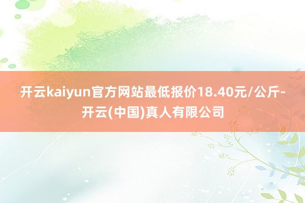 开云kaiyun官方网站最低报价18.40元/公斤-开云(中国)真人有限公司