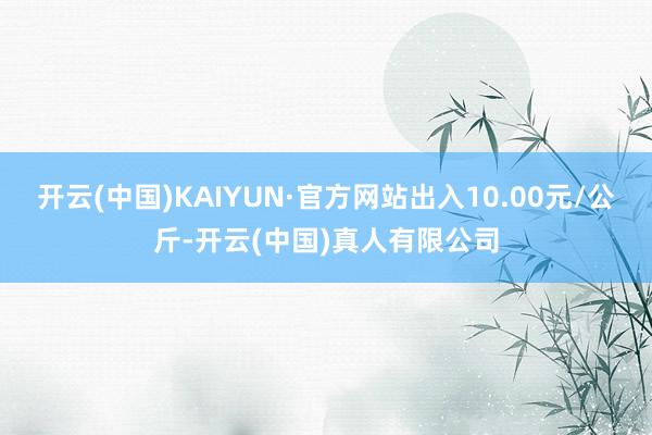 开云(中国)KAIYUN·官方网站出入10.00元/公斤-开云(中国)真人有限公司