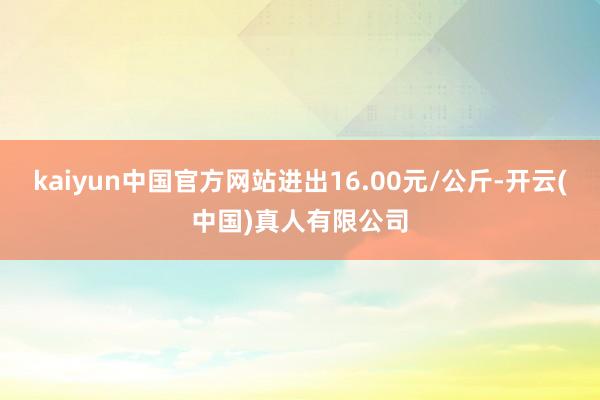 kaiyun中国官方网站进出16.00元/公斤-开云(中国)真人有限公司