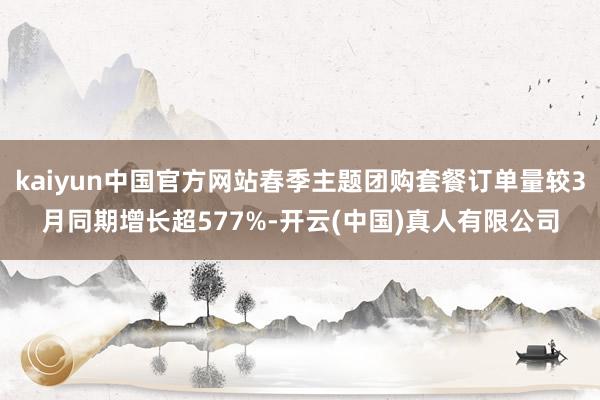 kaiyun中国官方网站春季主题团购套餐订单量较3月同期增长超577%-开云(中国)真人有限公司