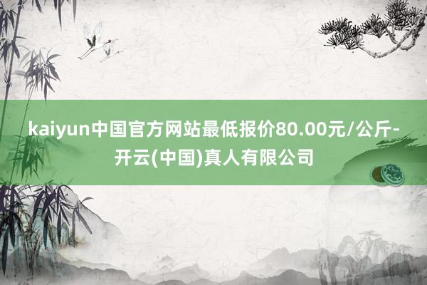 kaiyun中国官方网站最低报价80.00元/公斤-开云(中国)真人有限公司