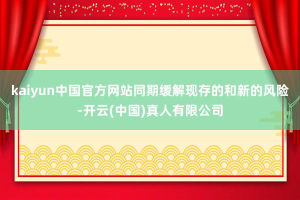 kaiyun中国官方网站同期缓解现存的和新的风险-开云(中国)真人有限公司