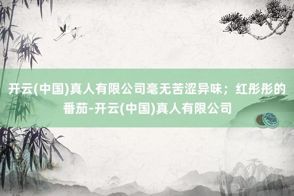 开云(中国)真人有限公司毫无苦涩异味；红彤彤的番茄-开云(中国)真人有限公司