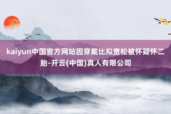 kaiyun中国官方网站因穿戴比拟宽松被怀疑怀二胎-开云(中国)真人有限公司