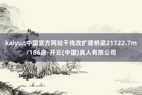 kaiyun中国官方网站干线改扩建桥梁21722.7m/186座-开云(中国)真人有限公司