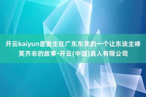 开云kaiyun是发生在广东东莞的一个让东谈主啼笑齐非的故事-开云(中国)真人有限公司