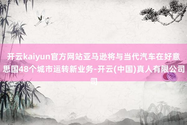 开云kaiyun官方网站亚马逊将与当代汽车在好意思国48个城市运转新业务-开云(中国)真人有限公司