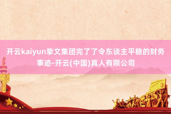 开云kaiyun挚文集团完了了令东谈主平稳的财务事迹-开云(中国)真人有限公司