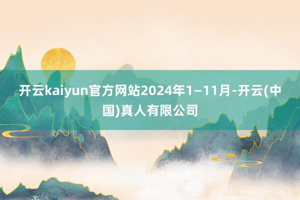 开云kaiyun官方网站2024年1—11月-开云(中国)真人有限公司