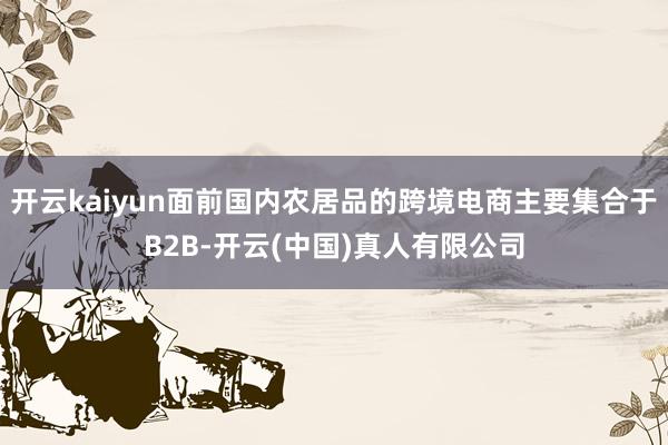 开云kaiyun面前国内农居品的跨境电商主要集合于B2B-开云(中国)真人有限公司