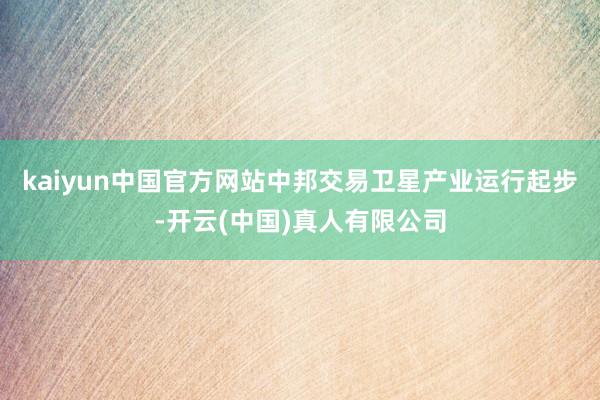 kaiyun中国官方网站中邦交易卫星产业运行起步-开云(中国)真人有限公司