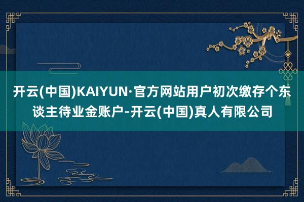 开云(中国)KAIYUN·官方网站用户初次缴存个东谈主待业金账户-开云(中国)真人有限公司