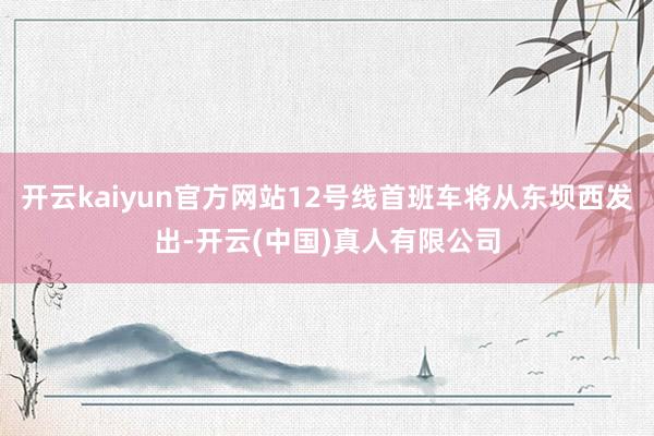 开云kaiyun官方网站12号线首班车将从东坝西发出-开云(中国)真人有限公司