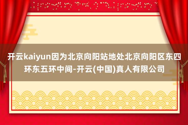 开云kaiyun因为北京向阳站地处北京向阳区东四环东五环中间-开云(中国)真人有限公司
