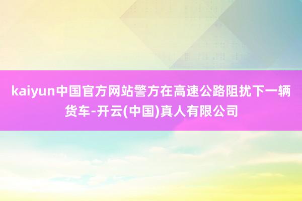 kaiyun中国官方网站警方在高速公路阻扰下一辆货车-开云(中国)真人有限公司