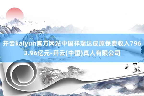 开云kaiyun官方网站中国祥瑞达成原保费收入7963.96亿元-开云(中国)真人有限公司