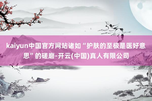 kaiyun中国官方网站诸如“护肤的至极是医好意思”的磋磨-开云(中国)真人有限公司