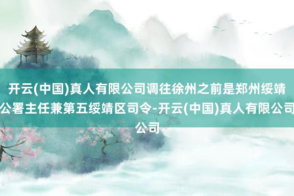 开云(中国)真人有限公司调往徐州之前是郑州绥靖公署主任兼第五绥靖区司令-开云(中国)真人有限公司