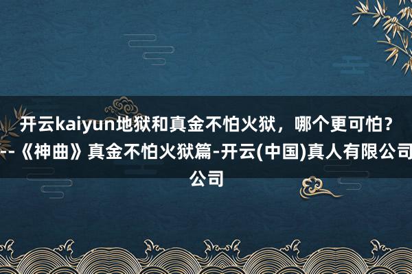 开云kaiyun地狱和真金不怕火狱，哪个更可怕？--《神曲》真金不怕火狱篇-开云(中国)真人有限公司