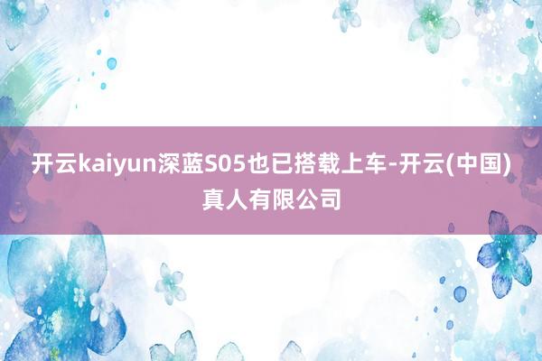 开云kaiyun深蓝S05也已搭载上车-开云(中国)真人有限公司