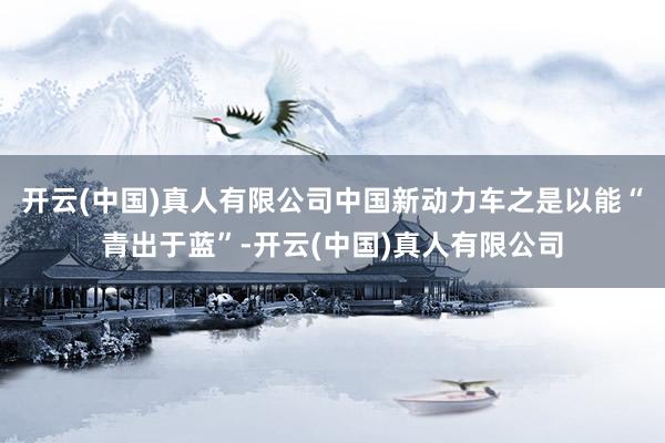 开云(中国)真人有限公司中国新动力车之是以能“青出于蓝”-开云(中国)真人有限公司