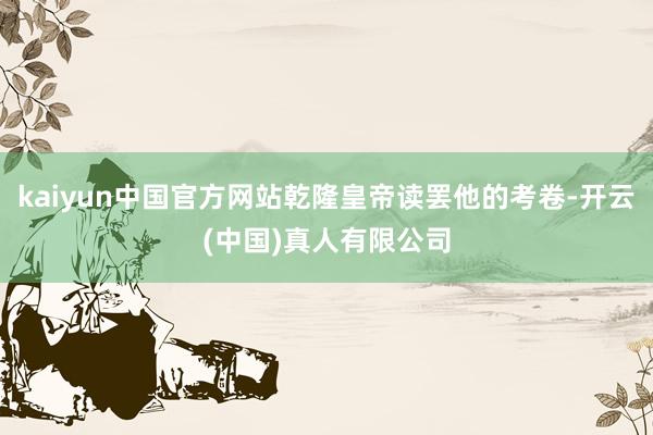 kaiyun中国官方网站乾隆皇帝读罢他的考卷-开云(中国)真人有限公司
