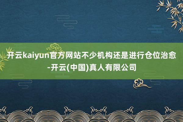 开云kaiyun官方网站不少机构还是进行仓位治愈-开云(中国)真人有限公司
