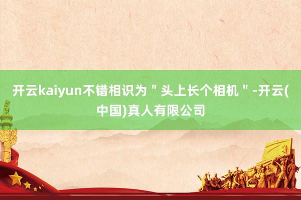 开云kaiyun不错相识为＂头上长个相机＂-开云(中国)真人有限公司