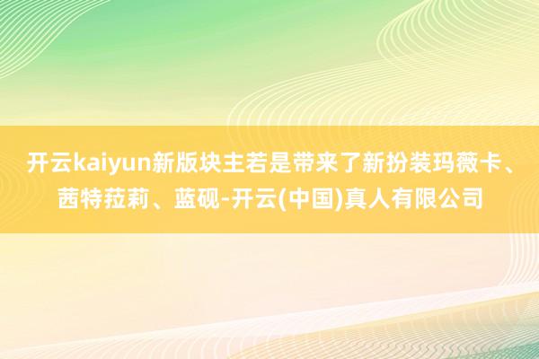 开云kaiyun新版块主若是带来了新扮装玛薇卡、茜特菈莉、蓝砚-开云(中国)真人有限公司