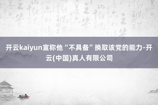 开云kaiyun宣称他“不具备”换取该党的能力-开云(中国)真人有限公司