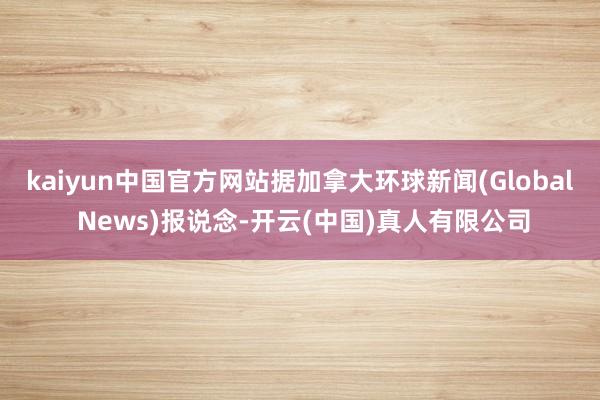 kaiyun中国官方网站据加拿大环球新闻(Global News)报说念-开云(中国)真人有限公司
