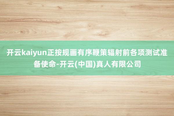 开云kaiyun正按规画有序鞭策辐射前各项测试准备使命-开云(中国)真人有限公司