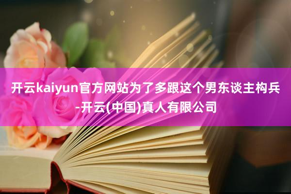 开云kaiyun官方网站为了多跟这个男东谈主构兵-开云(中国)真人有限公司