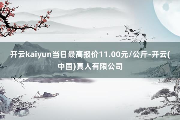 开云kaiyun当日最高报价11.00元/公斤-开云(中国)真人有限公司