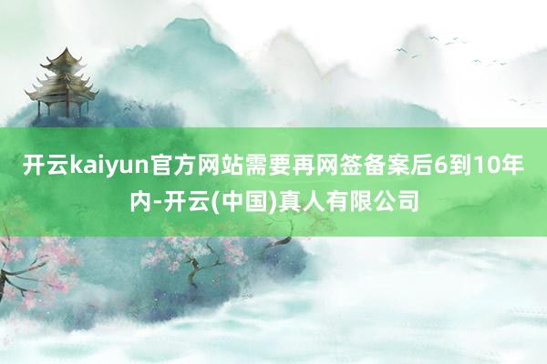 开云kaiyun官方网站需要再网签备案后6到10年内-开云(中国)真人有限公司