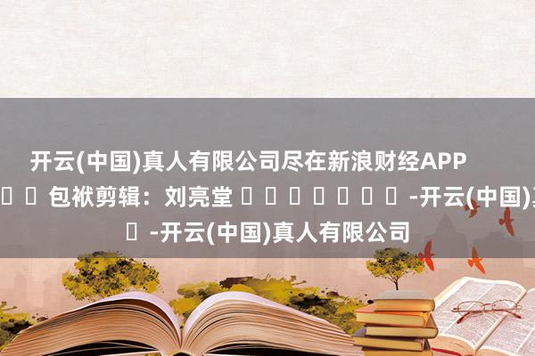 开云(中国)真人有限公司尽在新浪财经APP            						包袱剪辑：刘亮堂 							-开云(中国)真人有限公司