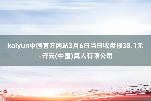 kaiyun中国官方网站3月6日当日收盘报38.1元-开云(中国)真人有限公司