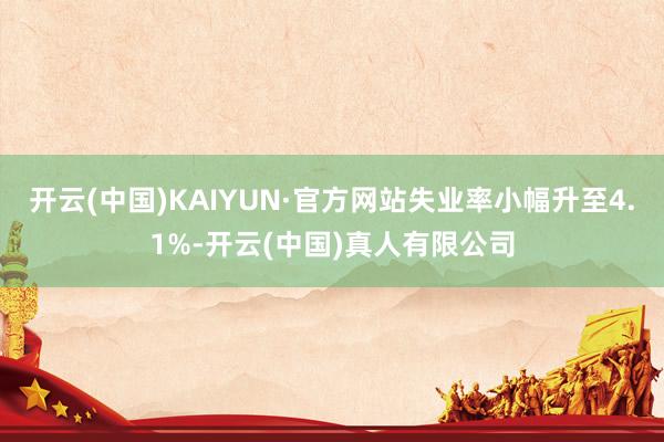 开云(中国)KAIYUN·官方网站失业率小幅升至4.1%-开云(中国)真人有限公司