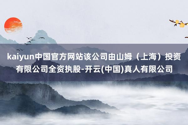 kaiyun中国官方网站该公司由山姆（上海）投资有限公司全资执股-开云(中国)真人有限公司